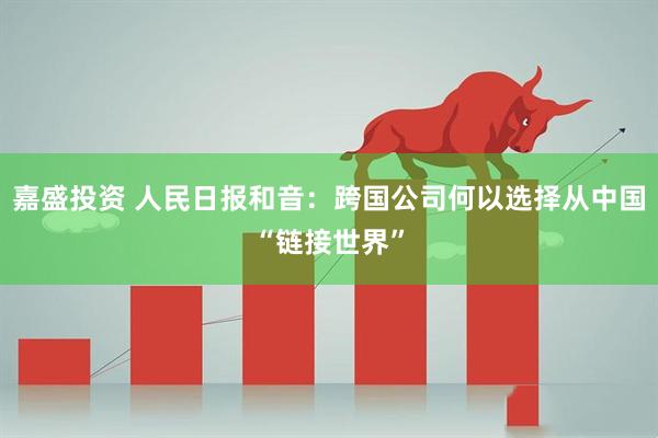 嘉盛投资 人民日报和音：跨国公司何以选择从中国“链接世界”