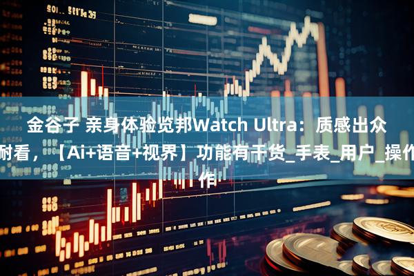 金谷子 亲身体验览邦Watch Ultra：质感出众耐看，【Ai+语音+视界】功能有干货_手表_用户_操作