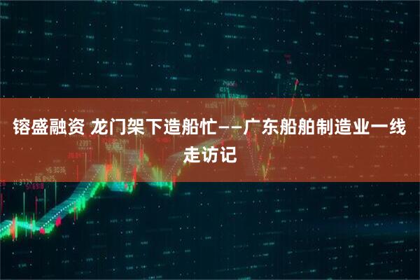 镕盛融资 龙门架下造船忙——广东船舶制造业一线走访记