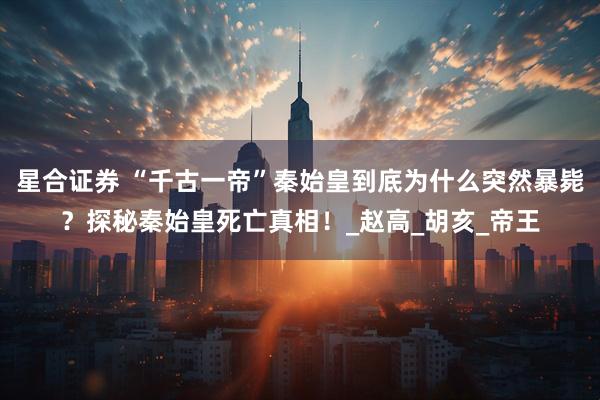 星合证券 “千古一帝”秦始皇到底为什么突然暴毙？探秘秦始皇死亡真相！_赵高_胡亥_帝王