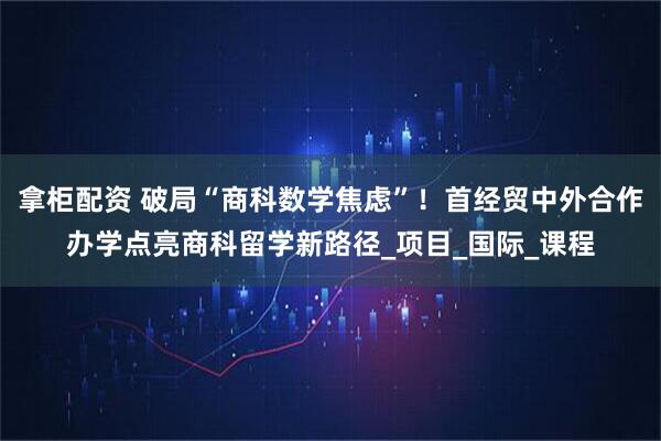 拿柜配资 破局“商科数学焦虑”！首经贸中外合作办学点亮商科留学新路径_项目_国际_课程
