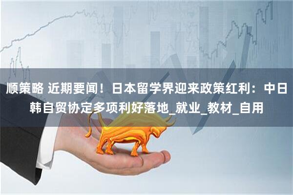 顺策略 近期要闻！日本留学界迎来政策红利：中日韩自贸协定多项利好落地_就业_教材_自用