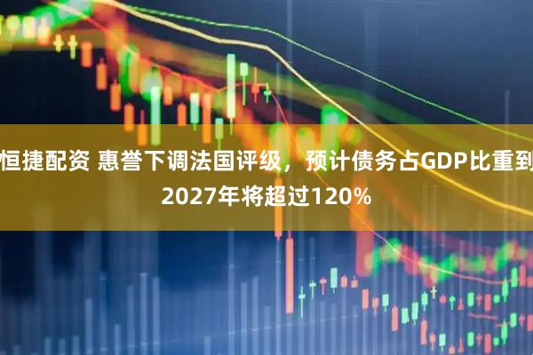 恒捷配资 惠誉下调法国评级，预计债务占GDP比重到2027年将超过120%