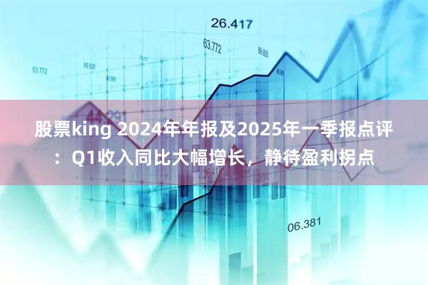 股票king 2024年年报及2025年一季报点评：Q1收入同比大幅增长，静待盈利拐点
