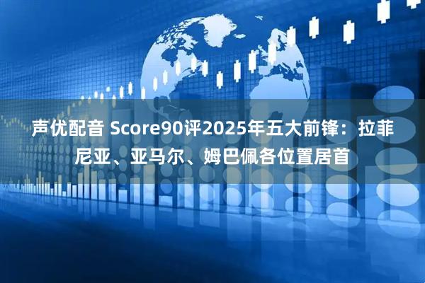 声优配音 Score90评2025年五大前锋：拉菲尼亚、亚马尔、姆巴佩各位置居首