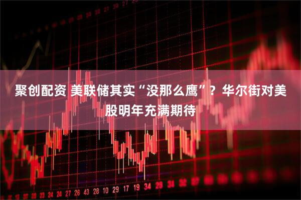 聚创配资 美联储其实“没那么鹰”？华尔街对美股明年充满期待