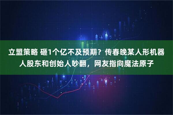 立盟策略 砸1个亿不及预期？传春晚某人形机器人股东和创始人吵翻，网友指向魔法原子